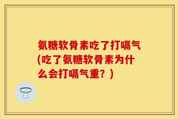 氨糖软骨素吃了打嗝气(吃了氨糖软骨素为什么会打嗝气重？)