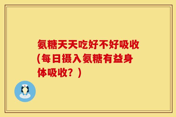 氨糖天天吃好不好吸收(每日摄入氨糖有益身体吸收?)