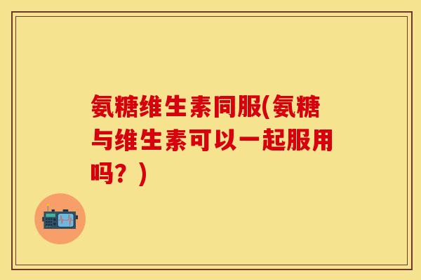 氨糖维生素同服(氨糖与维生素可以一起服用吗？)