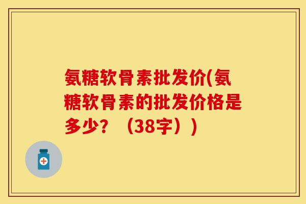 氨糖软骨素批发价(氨糖软骨素的批发价格是多少?(38字))