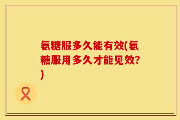 氨糖服多久能有效(氨糖服用多久才能见效?) 氨糖服多久能有效(氨糖服用多久才能见效?)