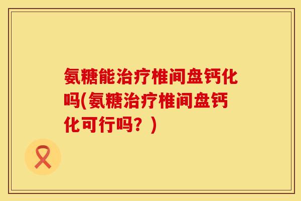 氨糖能椎间盘钙化吗(氨糖椎间盘钙化可行吗?) 氨糖能椎间盘钙化吗(氨糖椎间盘钙化可行吗?)