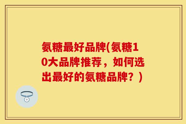 氨糖最好品牌(氨糖10大品牌推荐,如何选出最好的氨糖品牌?)
