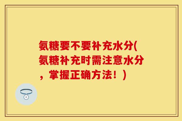 氨糖要不要补充水分(氨糖补充时需注意水分，掌握正确方法！)