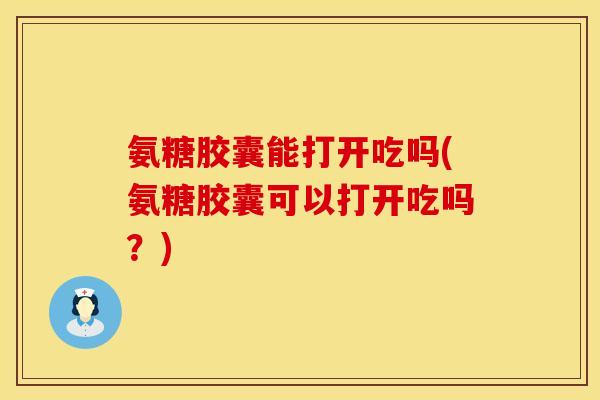 氨糖胶囊能打开吃吗(氨糖胶囊可以打开吃吗?)