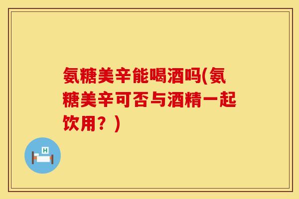 氨糖美辛能喝酒吗(氨糖美辛可否与酒精一起饮用?)