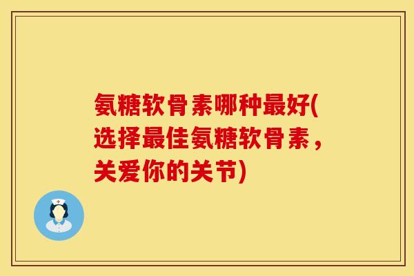 氨糖软骨素哪种好(选择佳氨糖软骨素，关爱你的关节)