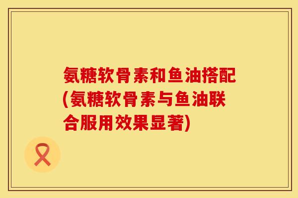 氨糖软骨素和鱼油搭配(氨糖软骨素与鱼油联合服用效果显著)