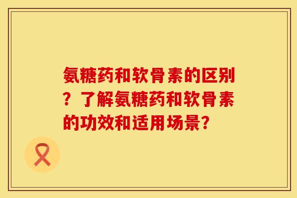 氨糖药和软骨素的区别?了解氨糖药和软骨素的功效和适用场景?
