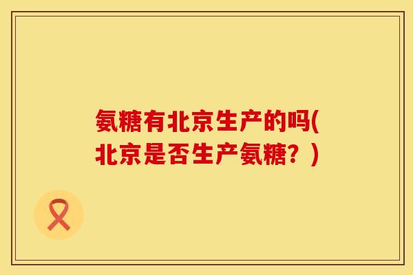 氨糖有北京生产的吗(北京是否生产氨糖?)