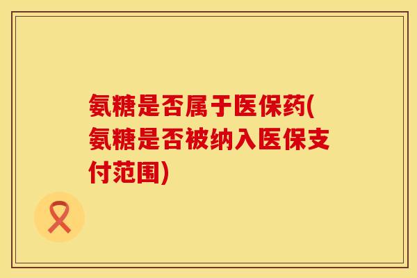 氨糖是否属于医保药(氨糖是否被纳入医保支付范围)