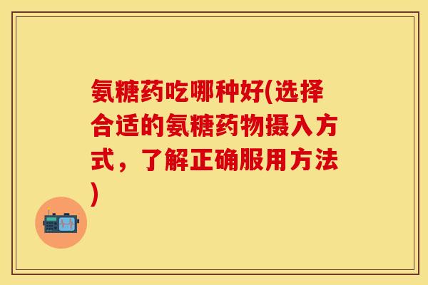 氨糖药吃哪种好(选择合适的氨糖摄入方式,了解正确服用方法) 氨糖药吃哪种好(选择合适的氨糖摄入方式,了解正确服用方法)