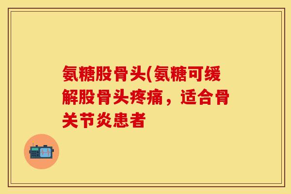 氨糖股骨头(氨糖可缓解股骨头疼痛，适合骨关节炎患者