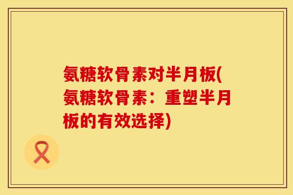 氨糖软骨素对半月板(氨糖软骨素：重塑半月板的有效选择)
