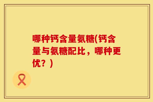 哪种钙含量氨糖(钙含量与氨糖配比,哪种更优?) 哪种钙含量氨糖(钙含量与氨糖配比,哪种更优?)