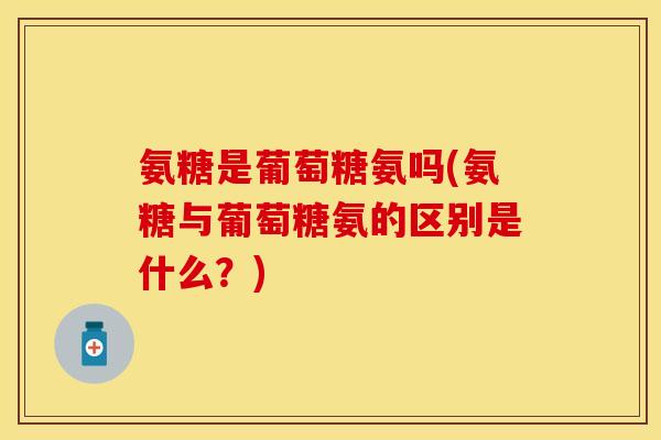 氨糖是葡萄糖氨吗(氨糖与葡萄糖氨的区别是什么?) 氨糖是葡萄糖氨吗(氨糖与葡萄糖氨的区别是什么?)