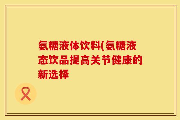 氨糖液体饮料(氨糖液态饮品提高关节健康的新选择