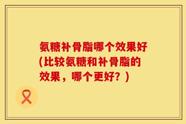 氨糖补骨脂哪个效果好(比较氨糖和补骨脂的效果，哪个更好？)