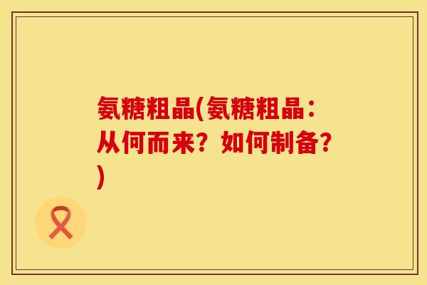 氨糖粗晶(氨糖粗晶:从何而来?如何制备?) 氨糖粗晶(氨糖粗晶:从何而来?如何制备?)