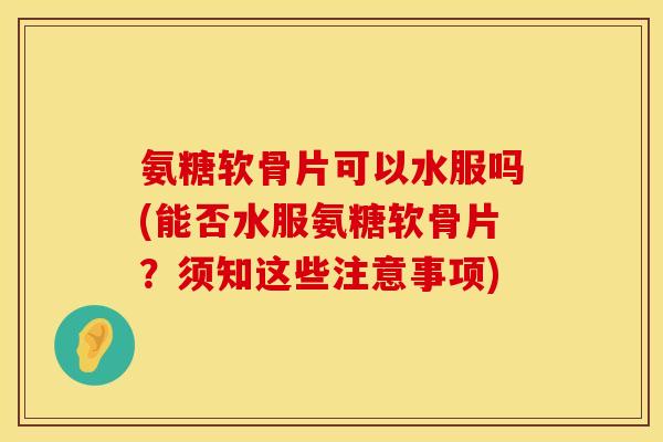 氨糖软骨片可以水服吗(能否水服氨糖软骨片?须知这些注意事项)