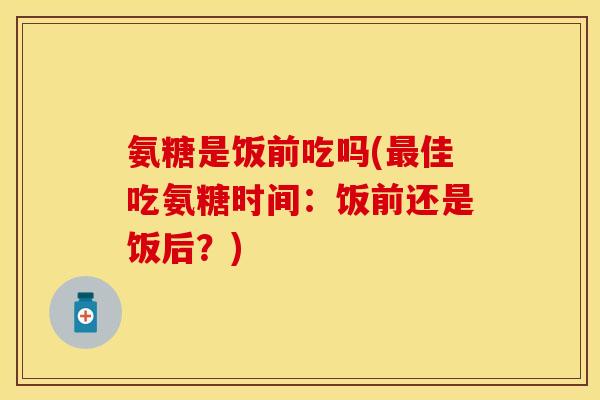 氨糖是饭前吃吗(最佳吃氨糖时间：饭前还是饭后？)