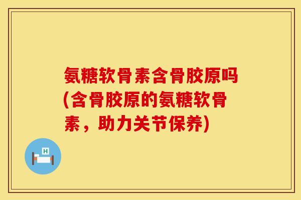 氨糖软骨素含骨胶原吗(含骨胶原的氨糖软骨素，助力关节保养)