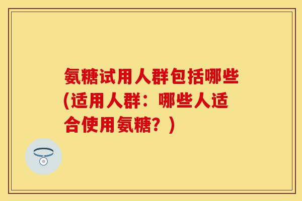 氨糖试用人群包括哪些(适用人群：哪些人适合使用氨糖？)