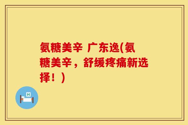氨糖美辛 广东逸(氨糖美辛，舒缓疼痛新选择！)