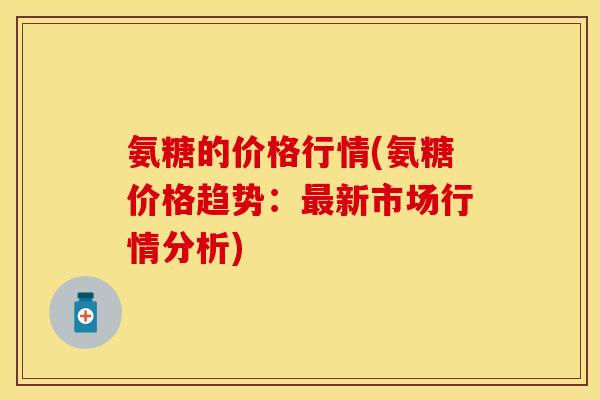 氨糖的价格行情(氨糖价格趋势：最新市场行情分析)