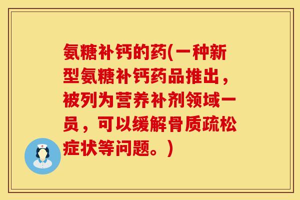 氨糖补钙的药(一种新型氨糖补钙药品推出，被列为营养补剂领域一员，可以缓解骨质疏松症状等问题。)