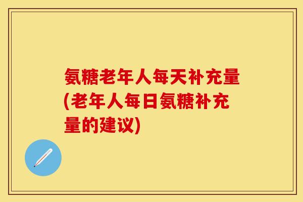 氨糖老年人每天补充量(老年人每日氨糖补充量的建议)