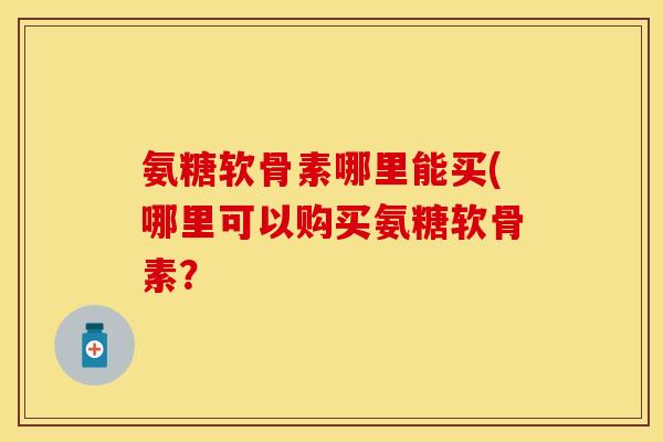 氨糖软骨素哪里能买(哪里可以购买氨糖软骨素?