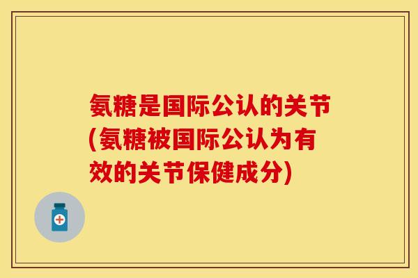 氨糖是国际公认的关节(氨糖被国际公认为有效的关节保健成分)
