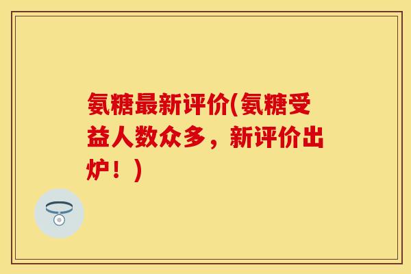 氨糖最新评价(氨糖受益人数众多,新评价出炉!)