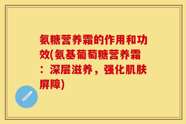 氨糖营养霜的作用和功效(氨基葡萄糖营养霜：深层滋养，强化屏障)
