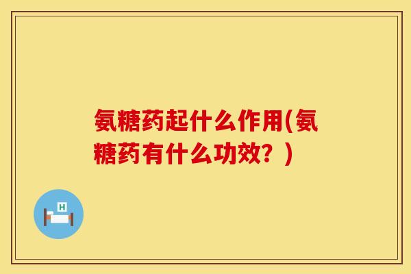 氨糖药起什么作用(氨糖药有什么功效？)