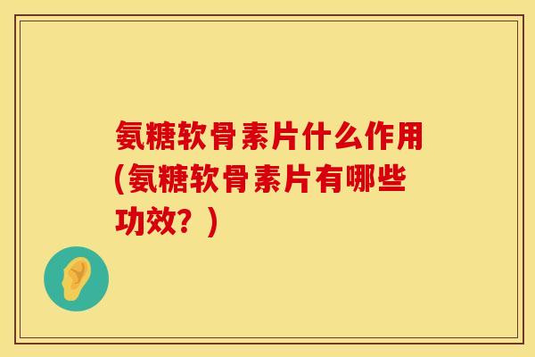 氨糖软骨素片什么作用(氨糖软骨素片有哪些功效？)