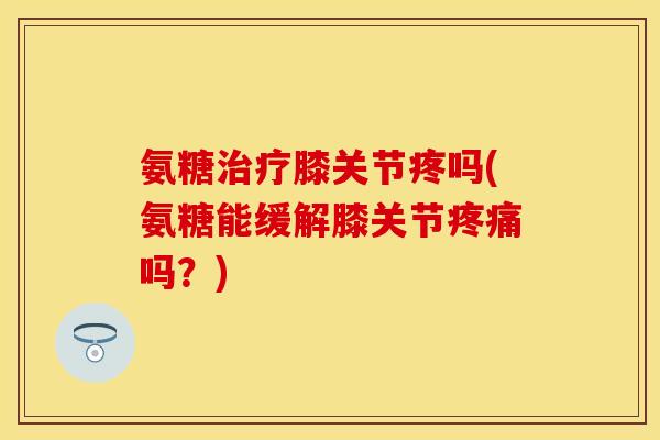 氨糖治疗膝关节疼吗(氨糖能缓解膝关节疼痛吗?)