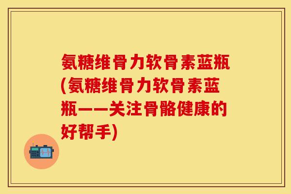 氨糖维骨力软骨素蓝瓶(氨糖维骨力软骨素蓝瓶——关注骨骼健康的好帮手) 氨糖维骨力软骨素蓝瓶(氨糖维骨力软骨素蓝瓶——关注骨骼健康的好帮手)