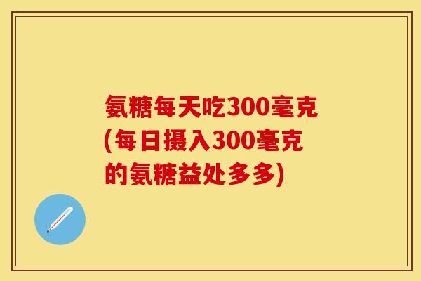 氨糖每天吃300毫克(每日摄入300毫克的氨糖益处多多)