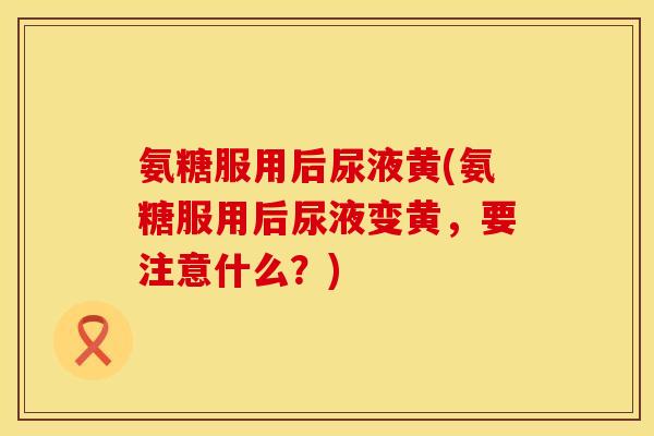 氨糖服用后尿液黄(氨糖服用后尿液变黄,要注意什么?) 氨糖服用后尿液黄(氨糖服用后尿液变黄,要注意什么?)