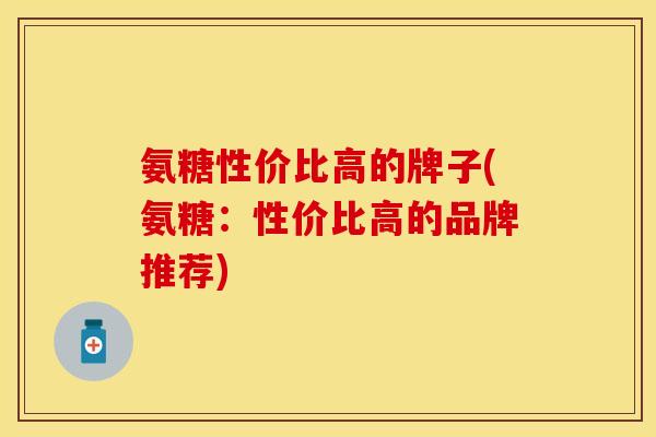 氨糖性价比高的牌子(氨糖:性价比高的品牌推荐)