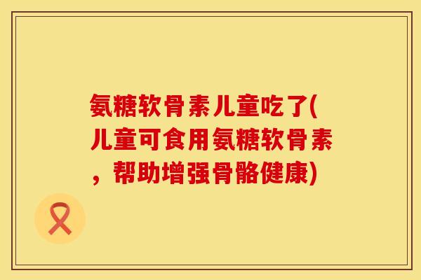氨糖软骨素儿童吃了(儿童可食用氨糖软骨素,帮助增强骨骼健康) 氨糖软骨素儿童吃了(儿童可食用氨糖软骨素,帮助增强骨骼健康)