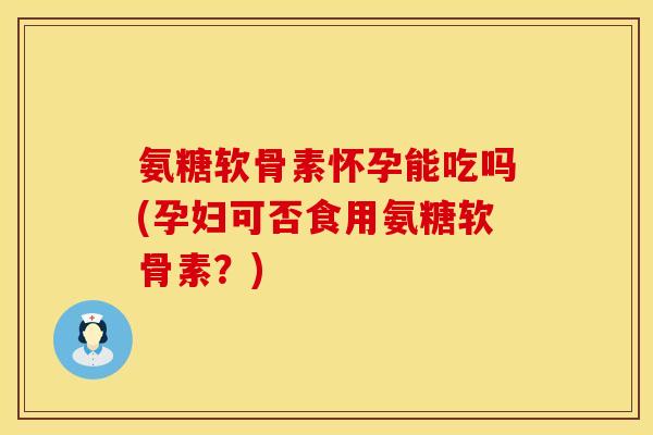 氨糖软骨素怀孕能吃吗(孕妇可否食用氨糖软骨素?)