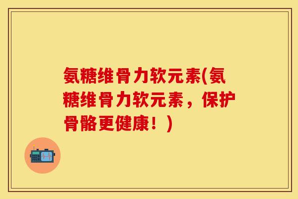 氨糖维骨力软元素(氨糖维骨力软元素,保护骨骼更健康!) 氨糖维骨力软元素(氨糖维骨力软元素,保护骨骼更健康!)