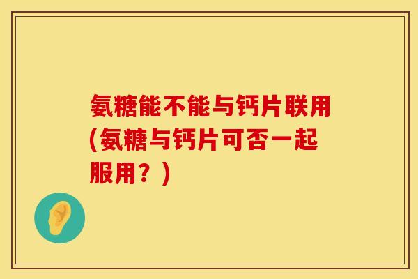 氨糖能不能与钙片联用(氨糖与钙片可否一起服用?) 氨糖能不能与钙片联用(氨糖与钙片可否一起服用?)