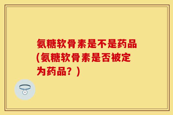 氨糖软骨素是不是药品(氨糖软骨素是否被定为药品？)
