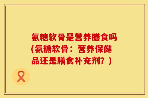 氨糖软骨是营养膳食吗(氨糖软骨：营养保健品还是膳食补充剂？)