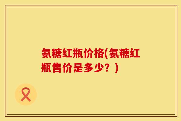 氨糖红瓶价格(氨糖红瓶售价是多少？)