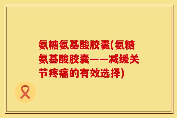 氨糖氨基酸胶囊(氨糖氨基酸胶囊——减缓关节的有效选择) 氨糖氨基酸胶囊(氨糖氨基酸胶囊——减缓关节的有效选择)